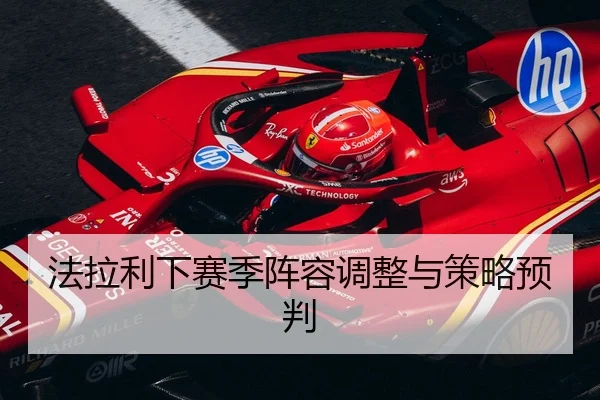 法拉利下赛季阵容调整与策略预判
